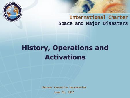 International Charter Space and Major Disasters Charter Executive Secretariat June 01, 2012 History, Operations and Activations.