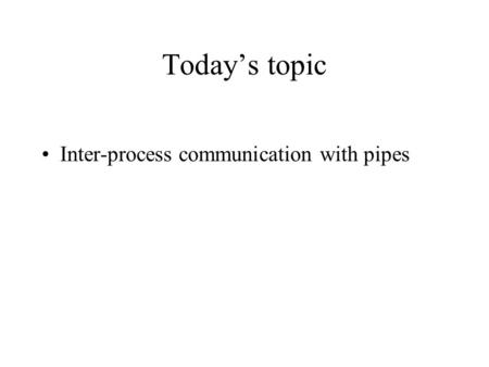 Today’s topic Inter-process communication with pipes.