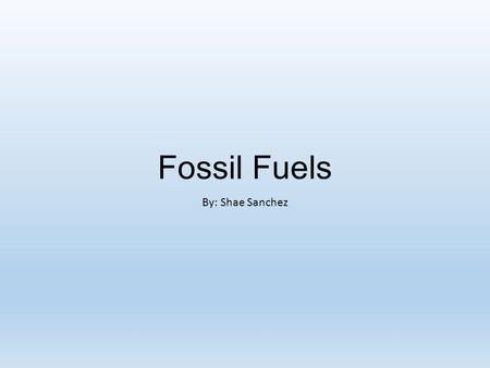 Fossil Fuels By: Shae Sanchez.