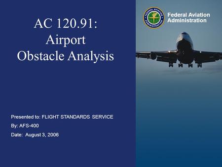 Airport Obstacle Analysis August 3, 2006 Federal Aviation Administration 0 0 AC 120.91: Airport Obstacle Analysis Presented to: FLIGHT STANDARDS SERVICE.