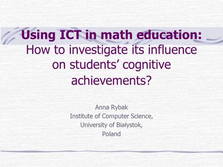 Using ICT in math education: How to investigate its influence on students’ cognitive achievements? Anna Rybak Institute of Computer Science, University.