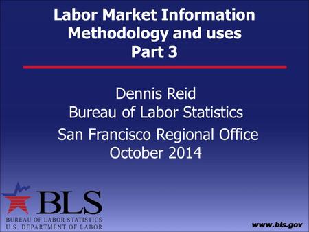 Labor Market Information Methodology and uses Part 3 Dennis Reid Bureau of Labor Statistics San Francisco Regional Office October 2014.