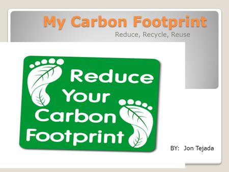 My Carbon Footprint Reduce, Recycle, Reuse BY: Jon Tejada.