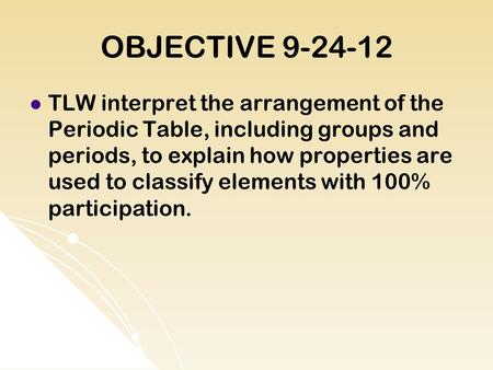 OBJECTIVE 9-24-12 TLW interpret the arrangement of the Periodic Table, including groups and periods, to explain how properties are used to classify elements.