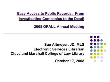 Easy Access to Public Records: From Investigating Companies to the Dead! 2008 ORALL Annual Meeting Sue Altmeyer, JD, MLS Electronic Services Librarian.