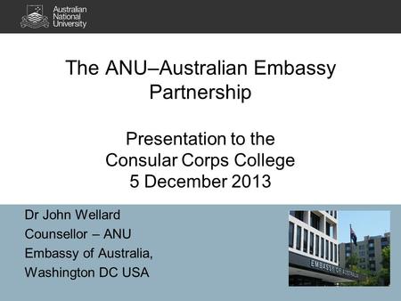 The ANU–Australian Embassy Partnership Presentation to the Consular Corps College 5 December 2013 Dr John Wellard Counsellor – ANU Embassy of Australia,