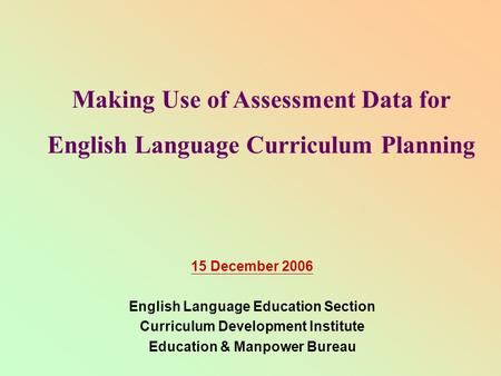 Making Use of Assessment Data for English Language Curriculum Planning 15 December 2006 English Language Education Section Curriculum Development Institute.