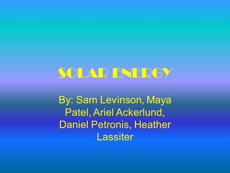 SOLAR ENERGY By: Sam Levinson, Maya Patel, Ariel Ackerlund, Daniel Petronis, Heather Lassiter.