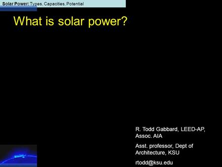 Solar Power: Types, Capacities, Potential What is solar power? R. Todd Gabbard, LEED-AP, Assoc. AIA Asst. professor, Dept of Architecture, KSU