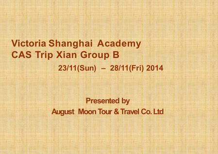 Presented by August Moon Tour & Travel Co. Ltd Victoria Shanghai A cademy CAS Trip Xian Group B 23/11(Sun) – 28/11(Fri) 2014.