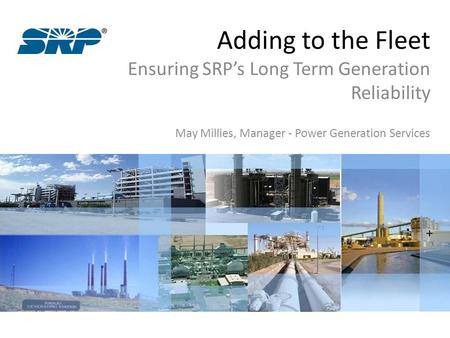 Adding to the Fleet Ensuring SRP’s Long Term Generation Reliability May Millies, Manager - Power Generation Services.