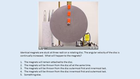 Identical magnets are stuck at three radii on a rotating disc. The angular velocity of the disc is continually increased. What will happen to the magnets?