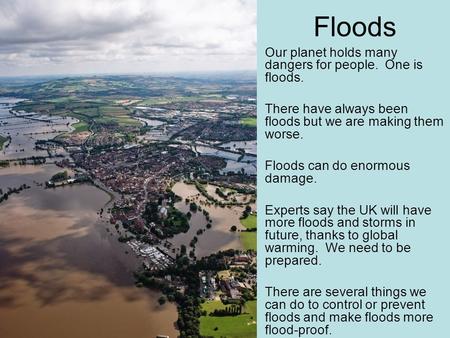 Floods Our planet holds many dangers for people. One is floods. There have always been floods but we are making them worse. Floods can do enormous damage.