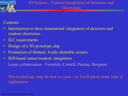 Ronald Lipton Hiroshima 2006 3D Sensors - Vertical Integration of Detectors and Electronics Contents: Introduction to three dimensional integration of.