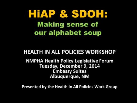 HiAP & SDOH: Making sense of our alphabet soup HEALTH IN ALL POLICIES WORKSHOP NMPHA Health Policy Legislative Forum Tuesday, December 9, 2014 Embassy.