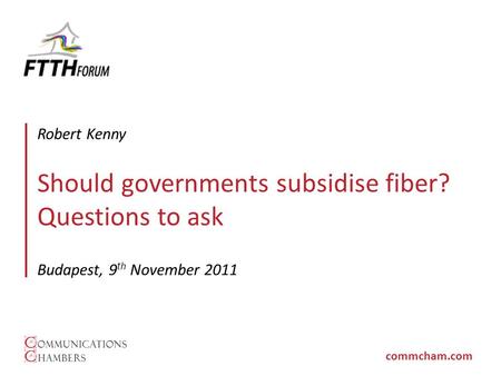 Commcham.com Should governments subsidise fiber? Questions to ask Budapest, 9 th November 2011 Robert Kenny.