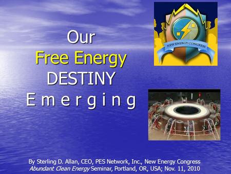 Our Free Energy DESTINY E m e r g i n g By Sterling D. Allan, CEO, PES Network, Inc., New Energy Congress Abundant Clean Energy Seminar, Portland, OR,