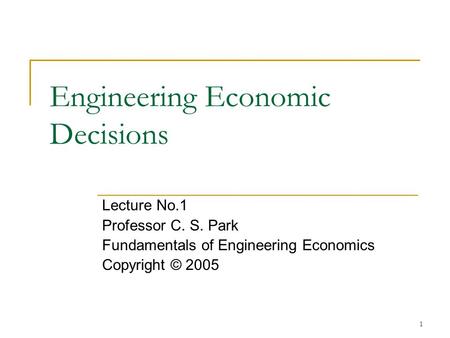 1 Engineering Economic Decisions Lecture No.1 Professor C. S. Park Fundamentals of Engineering Economics Copyright © 2005.