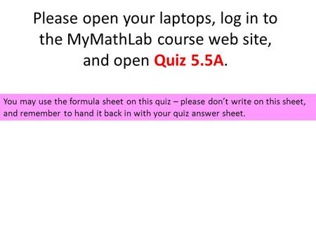 Please open your laptops, log in to the MyMathLab course web site, and open Quiz 5.5A. You may use the formula sheet on this quiz – please don’t write.