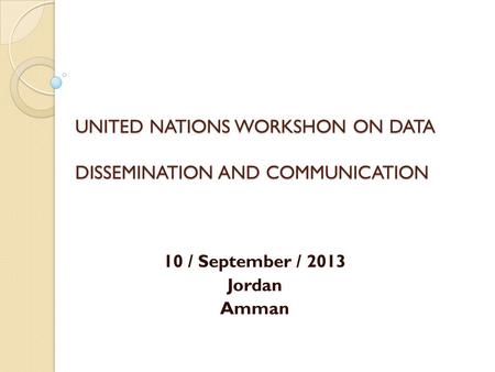 UNITED NATIONS WORKSHON ON DATA DISSEMINATION AND COMMUNICATION 10 / September / 2013 Jordan Amman.