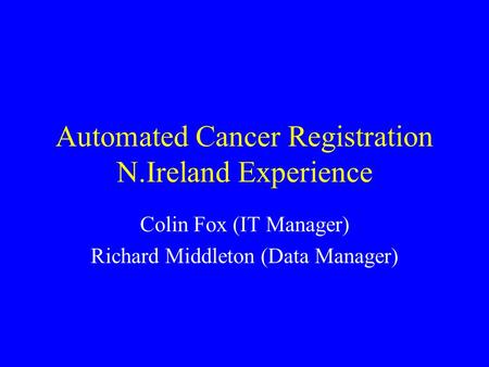 Automated Cancer Registration N.Ireland Experience Colin Fox (IT Manager) Richard Middleton (Data Manager)