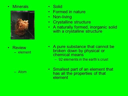 Minerals Review –element –Atom Solid Formed in nature Non-living Crystalline structure A naturally formed, inorganic solid with a crystalline structure.