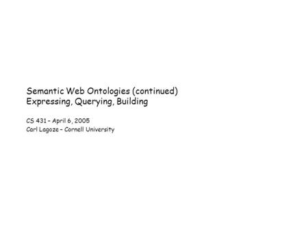 Semantic Web Ontologies (continued) Expressing, Querying, Building CS 431 – April 6, 2005 Carl Lagoze – Cornell University.