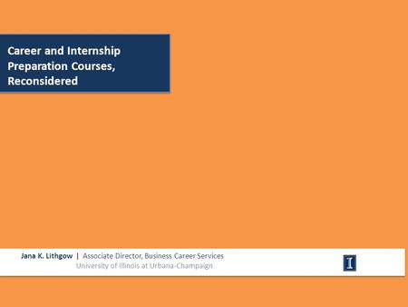 Career and Internship Preparation Courses, Reconsidered Jana K. Lithgow | Associate Director, Business Career Services University of Illinois at Urbana-Champaign.