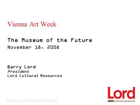 Vienna Art Week The Museum of the Future November 18, 2008 Barry Lord President Lord Cultural Resources.