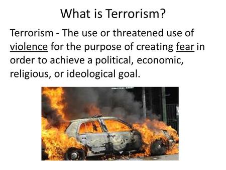 What is Terrorism? Terrorism - The use or threatened use of violence for the purpose of creating fear in order to achieve a political, economic, religious,