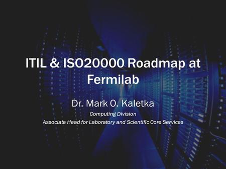 ITIL & ISO20000 Roadmap at Fermilab Dr. Mark O. Kaletka Computing Division Associate Head for Laboratory and Scientific Core Services.