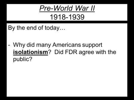 Pre-World War II 1918-1939 By the end of today… -Why did many Americans support isolationism? Did FDR agree with the public?