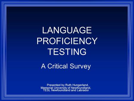 LANGUAGE PROFICIENCY TESTING A Critical Survey Presented by Ruth Hungerland, Memorial University of Newfoundland, TESL Newfoundland and Labrador.