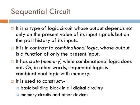 Sequential Circuit  It is a type of logic circuit whose output depends not only on the present value of its input signals but on the past history of its.