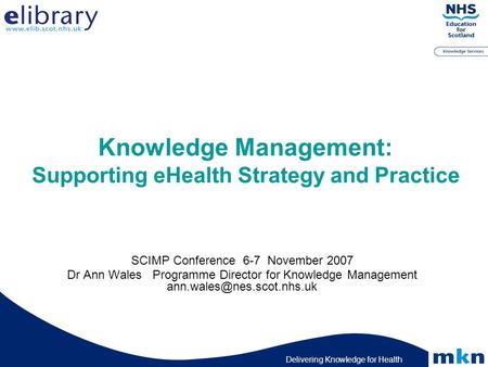 Delivering Knowledge for Health Knowledge Management: Supporting eHealth Strategy and Practice SCIMP Conference 6-7 November 2007 Dr Ann Wales Programme.