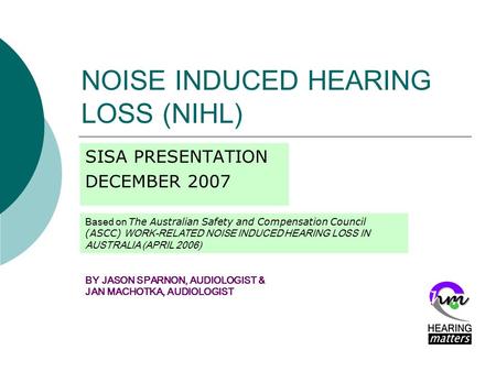 NOISE INDUCED HEARING LOSS (NIHL) SISA PRESENTATION DECEMBER 2007 BY JASON SPARNON, AUDIOLOGIST & JAN MACHOTKA, AUDIOLOGIST Based on The Australian Safety.