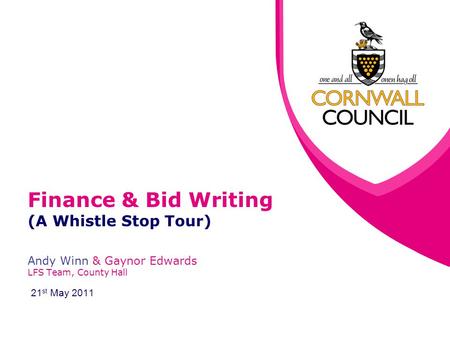 Finance & Bid Writing (A Whistle Stop Tour) Andy Winn & Gaynor Edwards LFS Team, County Hall 21 st May 2011.