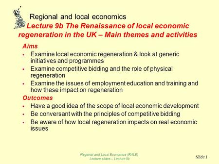 Regional and local economics Slide 1 Lecture 9b The Renaissance of local economic regeneration in the UK – Main themes and activities Aims  Examine local.