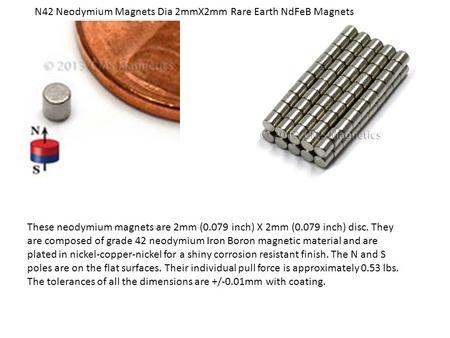 These neodymium magnets are 2mm (0.079 inch) X 2mm (0.079 inch) disc. They are composed of grade 42 neodymium Iron Boron magnetic material and are plated.