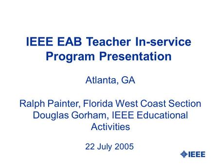 IEEE EAB Teacher In-service Program Presentation Atlanta, GA Ralph Painter, Florida West Coast Section Douglas Gorham, IEEE Educational Activities 22 July.