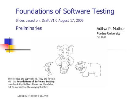 Foundations of Software Testing Slides based on: Draft V1.0 August 17, 2005 Preliminaries Last update: September 15, 2005 These slides are copyrighted.