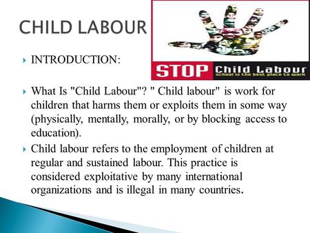 INTRODUCTION:  What Is Child Labour?  Child labour is work for children that harms them or exploits them in some way (physically, mentally, morally,