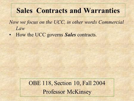 Sales Contracts and Warranties OBE 118, Section 10, Fall 2004 Professor McKinsey Now we focus on the UCC, in other words Commercial Law How the UCC governs.