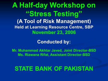 A Half-day Workshop on “Stress Testing” (A Tool of Risk Management) Held at Learning Resource Centre, SBP November 23, 2006 Conducted by: Mr. Muhammad.