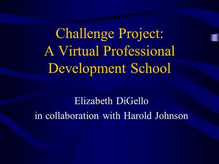 Challenge Project: A Virtual Professional Development School Elizabeth DiGello in collaboration with Harold Johnson.