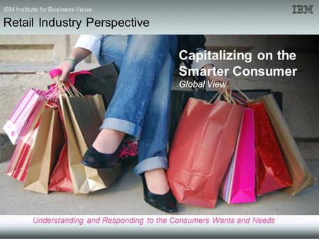 IBM Institute for Business Value Capitalizing on the Smarter Consumer Global View Understanding and Responding to the Consumers Wants and Needs Retail.