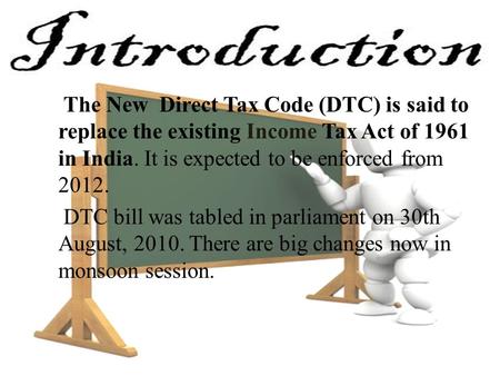 The New Direct Tax Code (DTC) is said to replace the existing Income Tax Act of 1961 in India. It is expected to be enforced from 2012. DTC bill was tabled.