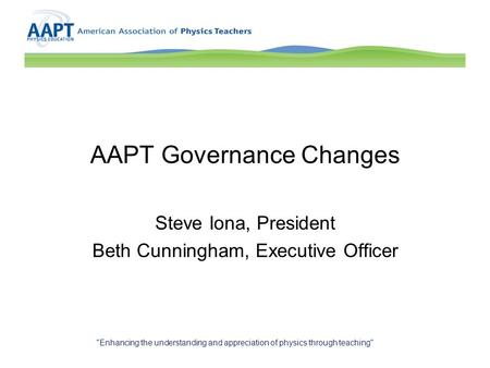 AAPT Governance Changes Steve Iona, President Beth Cunningham, Executive Officer Enhancing the understanding and appreciation of physics through teaching