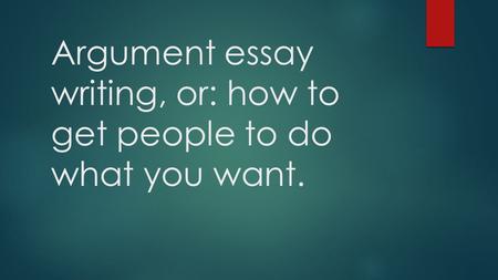 Argument essay writing, or: how to get people to do what you want.