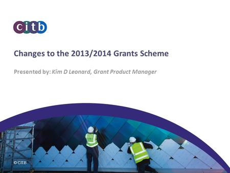 © CITB Changes to the 2013/2014 Grants Scheme Presented by: Kim D Leonard, Grant Product Manager.